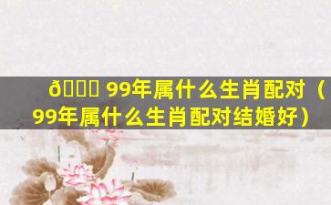 🐋 99年属什么生肖配对（99年属什么生肖配对结婚好）